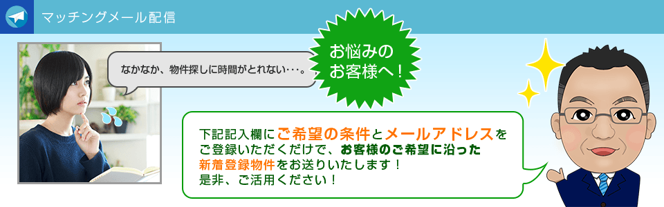 マッチングメールの配信なかなか、物件探しに時間がとれない・・・。 そんなお客様へ！ ご希望の条件とメールアドレスをご登録いただくだけで、 新着登録物件をお送りいたします。 是非、ご活用ください。
